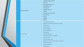 9 Records and reports
 Standard operating procedure
 Master lists
 Batch manufacturing record
 Batch packing record
 Site master file
 Validation master plan
 Training
 Documents to be made obsolete
 Bill of material
 Formats
 Logbooks
 Protocols
10 Electronic system
 Use requirement specification
 High level risk assessment/ preliminary risk assessment
 Validation plan
 Vendor assessment
 Design specification
 Functional specification
 Risk assessment
 Installation qualification
 Operation and performance qualification
 Traceability matrix
 Validation summary report
 Application of system policies and restrictions at OS level
 Antivirus requirement
 Allocation of user rights
 Backup policies
 