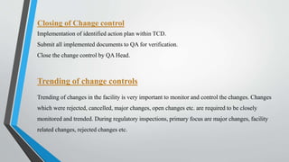 Trending of change controls
Trending of changes in the facility is very important to monitor and control the changes. Changes
which were rejected, cancelled, major changes, open changes etc. are required to be closely
monitored and trended. During regulatory inspections, primary focus are major changes, facility
related changes, rejected changes etc.
Closing of Change control
Implementation of identified action plan within TCD.
Submit all implemented documents to QA for verification.
Close the change control by QA Head.
 