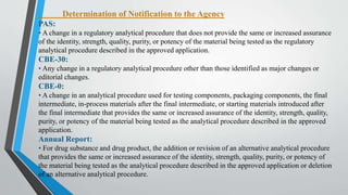 Determination of Notification to the Agency
PAS:
• A change in a regulatory analytical procedure that does not provide the same or increased assurance
of the identity, strength, quality, purity, or potency of the material being tested as the regulatory
analytical procedure described in the approved application.
CBE-30:
• Any change in a regulatory analytical procedure other than those identified as major changes or
editorial changes.
CBE-0:
• A change in an analytical procedure used for testing components, packaging components, the final
intermediate, in-process materials after the final intermediate, or starting materials introduced after
the final intermediate that provides the same or increased assurance of the identity, strength, quality,
purity, or potency of the material being tested as the analytical procedure described in the approved
application.
Annual Report:
• For drug substance and drug product, the addition or revision of an alternative analytical procedure
that provides the same or increased assurance of the identity, strength, quality, purity, or potency of
the material being tested as the analytical procedure described in the approved application or deletion
of an alternative analytical procedure.
 