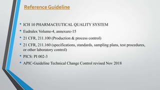 Reference Guideline
• ICH 10 PHARMACEUTICAL QUALITY SYSTEM
• Eudralex Volume-4, annexure-15
• 21 CFR, 211.100 (Production & process control)
• 21 CFR, 211.160 (specifications, standards, sampling plans, test procedures,
or other laboratory control)
• PICS: PI 002-3
• APIC-Guideline Technical Change Control revised Nov 2018
 
