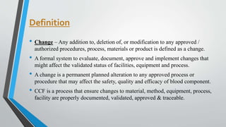 Definition
• Change – Any addition to, deletion of, or modification to any approved /
authorized procedures, process, materials or product is defined as a change.
• A formal system to evaluate, document, approve and implement changes that
might affect the validated status of facilities, equipment and process.
• A change is a permanent planned alteration to any approved process or
procedure that may affect the safety, quality and efficacy of blood component.
• CCF is a process that ensure changes to material, method, equipment, process,
facility are properly documented, validated, approved & traceable.
 