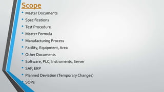 Scope
• Master Documents
• Specifications
• Test Procedure
• Master Formula
• Manufacturing Process
• Facility, Equipment, Area
• Other Documents
• Software, PLC, Instruments, Server
• SAP, ERP
• Planned Deviation (Temporary Changes)
• SOPs
 