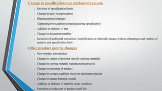 Change in specification and method of analysis:
 Revision of specification limits
 Change in analytical procedure
 Pharmacopoeial changes
 Tightening or relaxation in manufacturing specification
 Addition or deletion of test
 Change in document template
 Inclusion of additional instruction/ simplification or editorial changes without changing actual method of
analysis and specification limit
Other product specific changes
 New-product introduction
 Change in vendor of product specific starting materials
 Change in starting material manufacturing process
 Change in customer of product
 Change in storage condition based on destination market
 Change in master formula records
 Addition or deletion of stability study condition
 Extension or reduction of product shelf life
 