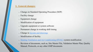2. General changes:
 Change on Standard Operating Procedure (SOP)
 Facility change
 Equipment change
 Modification of equipment
 Upgrade equipment or system software
 Permanent change in working shift timing
 Change in layouts and drawings
 Modification of facility
 Heating Ventilation and Air Conditioning (HVAC) system modification
 Revision of documents, such as, Site Master File, Validation Master Plan, Quality
Manual, Protocols, or any other GMP documents
 