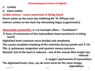 Pharmacological actions of digitalis
1. Cardiac
2. Extra cardiac
Cardiac actions – (more prominent in failing heart)
Direct action on the heart (by inhibiting Na+ /K+ ATPase) and
Indirect actions on the heart by stimulating Vagus (vagomimetic)
Myocardial contractility → +ve Inotropic effect – “Cardiotonic”
↑ Force of contraction of the myocardium (more prominent in failing
heart)
Digitalized heart contracts more forcibly and completely
This causes complete emptying of the ventricles during systole and ↑ CO
This ↓ pulmonary congestion and systemic venous pressure
Diastolic size of the heart is reduced – size of the muscle fibre length also
reduced
↓ oxygen requirement of myocardium
The digitalized heart, thus, can do more work for the same energy
expenditure10/16/2019 15PATKI
 
