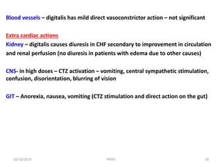 Blood vessels – digitalis has mild direct vasoconstrictor action – not significant
Extra cardiac actions
Kidney – digitalis causes diuresis in CHF secondary to improvement in circulation
and renal perfusion (no diuresis in patients with edema due to other causes)
CNS- in high doses – CTZ activation – vomiting, central sympathetic stimulation,
confusion, disorientation, blurring of vision
GIT – Anorexia, nausea, vomiting (CTZ stimulation and direct action on the gut)
10/16/2019 18PATKI
 