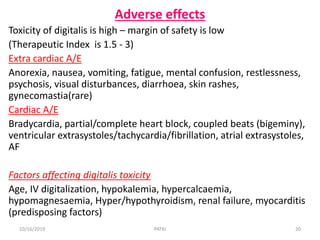 Adverse effects
Toxicity of digitalis is high – margin of safety is low
(Therapeutic Index is 1.5 - 3)
Extra cardiac A/E
Anorexia, nausea, vomiting, fatigue, mental confusion, restlessness,
psychosis, visual disturbances, diarrhoea, skin rashes,
gynecomastia(rare)
Cardiac A/E
Bradycardia, partial/complete heart block, coupled beats (bigeminy),
ventricular extrasystoles/tachycardia/fibrillation, atrial extrasystoles,
AF
Factors affecting digitalis toxicity
Age, IV digitalization, hypokalemia, hypercalcaemia,
hypomagnesaemia, Hyper/hypothyroidism, renal failure, myocarditis
(predisposing factors)
10/16/2019 20PATKI
 