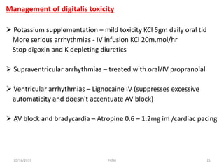 Management of digitalis toxicity
 Potassium supplementation – mild toxicity KCl 5gm daily oral tid
More serious arrhythmias - IV infusion KCl 20m.mol/hr
Stop digoxin and K depleting diuretics
 Supraventricular arrhythmias – treated with oral/IV propranolal
 Ventricular arrhythmias – Lignocaine IV (suppresses excessive
automaticity and doesn't accentuate AV block)
 AV block and bradycardia – Atropine 0.6 – 1.2mg im /cardiac pacing
10/16/2019 21PATKI
 