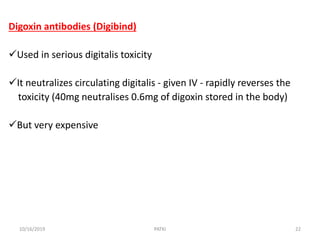 Digoxin antibodies (Digibind)
Used in serious digitalis toxicity
It neutralizes circulating digitalis - given IV - rapidly reverses the
toxicity (40mg neutralises 0.6mg of digoxin stored in the body)
But very expensive
10/16/2019 22PATKI
 