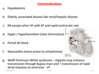 Contraindications
a. Hypokalemia
b. Elderly, associated disease like renal/hepatic disease
c. MI except when HF with AF and rapid ventricular rate
d. Hyper / hypothyroidism (slow elimination)
e. Partial AV block
f. Myocarditis (more prone to arrhythmias)
g. Wolff-Parkinson-White syndrome – Digitalis may enhance
transmission through bypass tract and ↑ transmission of rapid
atrial impulses to ventricles - VF
10/16/2019 23PATKI
 