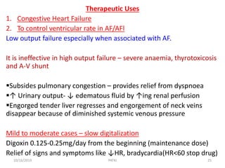 Therapeutic Uses
1. Congestive Heart Failure
2. To control ventricular rate in AF/AFl
Low output failure especially when associated with AF.
It is ineffective in high output failure – severe anaemia, thyrotoxicosis
and A-V shunt
Subsides pulmonary congestion – provides relief from dyspnoea
↑ Urinary output- ↓ edematous fluid by ↑ing renal perfusion
Engorged tender liver regresses and engorgement of neck veins
disappear because of diminished systemic venous pressure
Mild to moderate cases – slow digitalization
Digoxin 0.125-0.25mg/day from the beginning (maintenance dose)
Relief of signs and symptoms like ↓HR, bradycardia(HR<60 stop drug)
10/16/2019 25PATKI
 