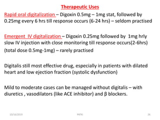 Therapeutic Uses
Rapid oral digitalization – Digoxin 0.5mg – 1mg stat, followed by
0.25mg every 6 hrs till response occurs (6-24 hrs) – seldom practised
Emergent IV digitalization – Digoxin 0.25mg followed by 1mg hrly
slow IV injection with close monitoring till response occurs(2-6hrs)
(total dose 0.5mg-1mg) – rarely practised
Digitalis still most effective drug, especially in patients with dilated
heart and low ejection fraction (systolic dysfunction)
Mild to moderate cases can be managed without digitalis – with
diuretics , vasodilators (like ACE inhibitor) and β blockers.
10/16/2019 26PATKI
 