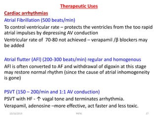 Therapeutic Uses
Cardiac arrhythmias
Atrial Fibrillation (500 beats/min)
To control ventricular rate – protects the ventricles from the too rapid
atrial impulses by depressing AV conduction
Ventricular rate of 70-80 not achieved – verapamil /β blockers may
be added
Atrial flutter (AFl) (200-300 beats/min) regular and homogenous
AFl is often converted to AF and withdrawal of digoxin at this stage
may restore normal rhythm (since the cause of atrial inhomogeneity
is gone)
PSVT (150 – 200/min and 1:1 AV conduction)
PSVT with HF - ↑ vagal tone and terminates arrhythmia.
Verapamil, adenosine –more effective, act faster and less toxic.
10/16/2019 27PATKI
 