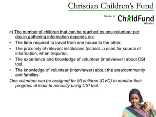 c)  The number of children that can be reached by one volunteer per day in gathering information depends on: The time required to travel from one house to the other. The proximity of relevant institutions (school...) used for source of information, when required. The experience and knowledge of volunteer (interviewer) about CSI tool. The knowledge of volunteer (interviewer) about the area/community and families. One volunteer can be assigned for 50 children (OVC) to monitor their progress at least bi-annually using CSI tool. 