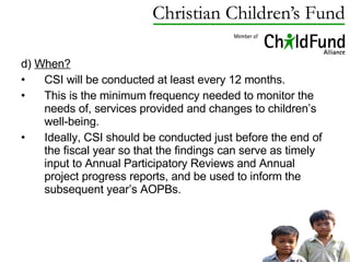 d)  When?   CSI will be conducted at least every 12 months.  This is the minimum frequency needed to monitor the needs of, services provided and changes to children’s well-being.  Ideally, CSI should be conducted just before the end of the fiscal year so that the findings can serve as timely input to Annual Participatory Reviews and Annual project progress reports, and be used to inform the subsequent year’s AOPBs. 