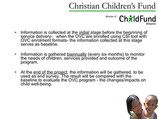 Information is collected at the  initial  stage  before the beginning of service delivery-  when the OVC are enrolled using CSI tool with OVC enrolment formats- the information collected at this stage serves as baseline. Information is gathered  biannually  (every six months) to  monitor the needs of children, services provided and outcome of the program.  At the  end of the project , the information will be gathered, to be used as end survey. The result will be compared with the baseline to evaluate the OVC program - the changes/impacts on child well-being. 