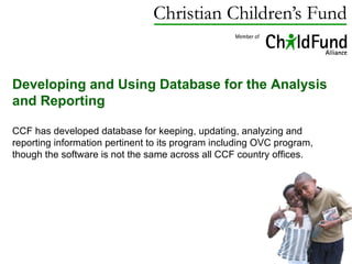 Developing and Using Database for the Analysis and Reporting  CCF has developed database for keeping, updating, analyzing and reporting information pertinent to its program including OVC program, though the software is not the same across all CCF country offices.  