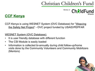 CCF Kenya CCF-Kenya is using  WESNET System (OVC Database) for ' 'Weaving the Safety Net Project “ - OVC project funded by USAID/PEPFAR   WESNET System (OVC Database): It is user friendly database with  different function The CSI Module is easily loaded Information is collected bi-annually during child follow-up/home visits done by the Community Volunteers and Community Mobilizers (Mentors) 