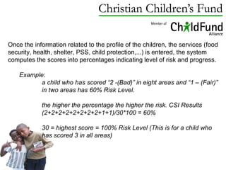 Once the information related to the profile of the children, the services (food security, health, shelter, PSS, child protection,...) is entered, the system computes the scores into percentages indicating level of risk and progress.  Example :  a child who has scored “2 -(Bad)” in eight areas and “1 – (Fair)” in two areas has 60% Risk Level.  the higher the percentage the higher the risk. CSI Results (2+2+2+2+2+2+2+2+1+1)/30*100 = 60% 30 = highest score = 100% Risk Level (This is for a child who has scored 3 in all areas) 