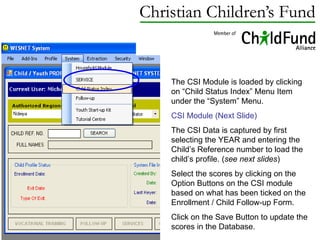 The CSI Module is loaded by clicking on “Child Status Index” Menu Item under the “System” Menu. CSI Module (Next Slide) The CSI Data is captured by first selecting the YEAR and entering the Child’s Reference number to load the child’s profile. ( see next slides ) Select the scores by clicking on the Option Buttons on the CSI module based on what has been ticked on the Enrollment / Child Follow-up Form. Click on the Save Button to update the scores in the Database. 