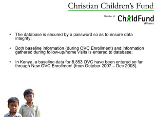 The database is secured by a password so as to ensure data integrity; Both baseline information (during OVC Enrollment) and information gathered during follow-up/home visits is entered to  database; In Kenya, a baseline data for 8,853 OVC have been entered so far through New OVC Enrollment (from October 2007 – Dec 2008). 