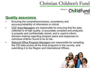 Quality assurance  Ensuring the comprehensiveness, consistency and accuracy/reliability of information is critical. CCF Area Managers  are responsible for ensuring that the data collected is of high quality, is accurately compiled and analyzed, is properly and confidentially stored, and is used to inform decision-making regarding program plans and responses to individual children found to be at risk.  National Office Program Managers  are responsible for compiling the CSI data across all the Area programs in the country, and submitting it to the Region and International Offices.  