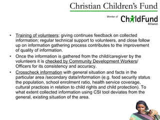 Training of volunteers ; giving continues feedback on collected information; regular technical support to volunteers, and close follow up on information gathering process contributes to the improvement of quality of information. Once the information is gathered from the child/caregiver by the volunteers it is  checked by Community Development Workers / Officers for its consistency and accuracy. Crosscheck information  with general situation and facts in the particular area /secondary data/information (e.g. food security status the population, school enrolment ratio, health service coverage, cultural practices in relation to child rights and child protection). To what extent collected information using CSI tool deviates from the general, existing situation of the area. 