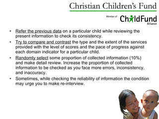 Refer the previous data  on a particular child while reviewing the present information to check its consistency.  Try to compare and contrast  the type and the extent of the services provided with the level of scores and the pace of progress against each domain indicator for a particular child. Randomly select  some proportion of collected information (10%) and make detail review. Increase the proportion of collected information to be checked as you face more errors, inconsistency, and inaccuracy. Sometimes, while checking the reliability of information the condition may urge you to make re-interview. 