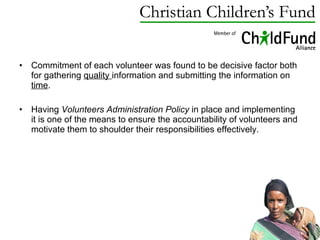 Commitment of each volunteer was found to be decisive factor both for gathering  quality  information and submitting the information on  time .  Having  Volunteers Administration Policy  in place and implementing it is one of the means to ensure the accountability of volunteers and motivate them to shoulder their responsibilities effectively.  