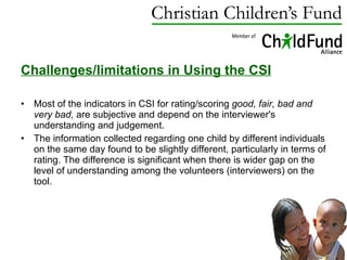 Challenges/limitations in Using the CSI   Most of the indicators in CSI for rating/scoring  good, fair, bad and very bad,  are subjective and depend on the interviewer's understanding and judgement.  The information collected regarding one child by different individuals on the same day found to be slightly different, particularly in terms of rating. The difference is significant when there is wider gap on the level of understanding among the volunteers (interviewers) on the tool. 