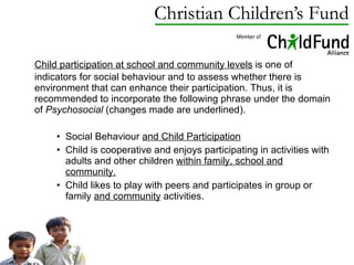 Child participation at school and community levels  is one of indicators for social behaviour and to assess whether there is environment that can enhance their participation. Thus, it is recommended to incorporate the following phrase under the domain of  Psychosocial  (changes made are underlined). Social Behaviour  and Child Participation Child is cooperative and enjoys participating in activities with adults and other children  within family, school and community. Child likes to play with peers and participates in group or family  and community  activities. 