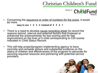 Concerning the  sequence or order of numbers for the score , it would be more  easy to use  1  2  3  4  instead of  4  3  2  1  There is a need to develop  cause recording sheet  (to record the reasons behind, internal and external factors that hindered or enhanced the achievements) for low scoring and for fast improvement on the lives of a child corresponding to CSI scores indicated in  Child Status Record .  This will help project/program implementing agency to have concrete and compete picture and substantial evidence on the status of children and effectiveness of the program to advocate for securing required resource and partnering with potential service providers.  