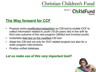 The Way forward for CCF   Propose some  modification/adaptation  on CSI tool to enable CCF to collect information related to  youth  (15-24 years old) in line with its third core outcome of the new program ( Skilled and involved youth). Undertake  field test on the modified  CSI tool A dopt the CSI tool not only for OVC related projects but also for a wider program interventions. Finalize unified database. Let us make use of this very important tool!! 