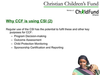 Why CCF is using CSI (2)   Regular use of the CSI has the potential to fulfil these and other key purposes for CCF:  Program Decision-making Outcome Assessment Child Protection Monitoring Sponsorship Certification and Reporting 