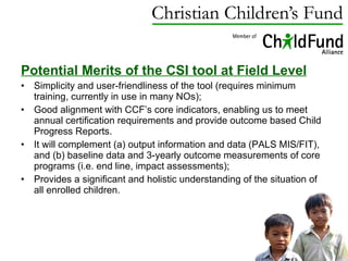 Potential Merits of the CSI tool at Field Level Simplicity and user-friendliness of the tool (requires minimum training, currently in use in many NOs); Good alignment with CCF’s core indicators, enabling us to meet annual certification requirements and provide outcome based Child Progress Reports. It will complement (a) output information and data (PALS MIS/FIT), and (b) baseline data and 3-yearly outcome measurements of core programs (i.e. end line, impact assessments); Provides a significant and holistic understanding of the situation of all enrolled children. 