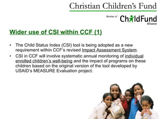 Wider use of CSI within CCF (1) The Child Status Index (CSI) tool is being adopted as a new requirement within CCF’s revised  Impact Assessment System .  CSI in CCF will involve systematic annual monitoring of  individual enrolled children’s well-being  and the impact of programs on these children based on the original version of the tool developed by USAID’s MEASURE Evaluation project.  