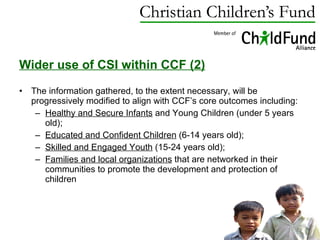 Wider use of CSI within CCF (2) The information gathered, to the extent necessary, will be progressively modified to align with CCF’s core outcomes including: Healthy and Secure Infants  and Young Children (under 5 years old);  Educated and Confident Children  (6-14 years old);  Skilled and Engaged Youth  (15-24 years old);  Families and local organizations  that are networked in their communities to promote the development and protection of children 