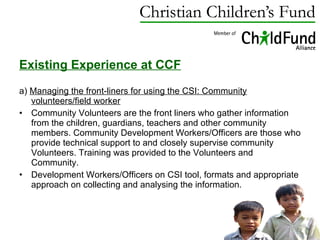 Existing Experience at CCF a)  Managing the front-liners for using the CSI: Community volunteers/field worker Community Volunteers are the front liners who gather information from the children, guardians, teachers and other community members. Community Development Workers/Officers are those who provide technical support to and closely supervise community Volunteers. Training was provided to the Volunteers and Community.  Development Workers/Officers on CSI tool, formats and appropriate approach on collecting and analysing the information. 