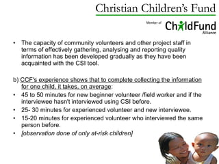 The capacity of community volunteers and other project staff in terms of effectively gathering, analysing and reporting quality information has been developed gradually as they have been acquainted with the CSI tool. b)  CCF's experience shows that to complete collecting the information for one child, it takes, on average : 45 to 50 minutes for new beginner volunteer /field worker and if the interviewee hasn't interviewed using CSI before. 25- 30 minutes for experienced volunteer and new interviewee. 15-20 minutes for experienced volunteer who interviewed the same person before. [observation done of only at-risk children] 