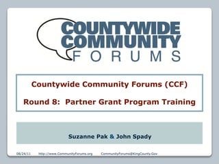 Countywide Community Forums (CCF)

   Round 8: Partner Grant Program Training



                            Suzanne Pak & John Spady

08/24/11    http://www.CommunityForums.org   CommunityForums@KingCounty.Gov   1
 
