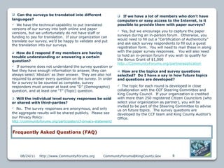  Can the surveys be translated into different                    If we have a lot of members who don’t have
languages?                                                      computers or easy access to the Internet, is it
  We have the technical capability to put translated           possible to provide them with paper surveys?
versions of our survey into both online and paper
                                                                  Yes, but we encourage you to capture the paper
versions, but we unfortunately do not have staff or
                                                                surveys during an in-person forum. Otherwise, you
funding to pay for translation. If your organization can
                                                                would need to fill out a “Certification of Authenticity”
translate our survey, we’d be happy to validate and put
                                                                and ask each survey respondents to fill out a guest
the translation into our surveys.
                                                                registration form. You will need to mail these in along
 How do I respond if my members are having                     with the paper survey responses. You will also need
trouble understanding or answering a certain                    to hold an in-person forum if you wish to qualify for
question?                                                       the Bonus Grant of $1,000
                                                                http://CommunityForums.org/partnerapplication
  If someone does not understand the survey question or
feel they have enough information to answer, they can            How are the topics and survey questions
always select ‘Abstain’ as their answer. They are also not      selected? Do I have a say in how future topics
required to answer every question on the survey. In order       and questions are developed?
for a survey to be counted as complete, survey
responders must answer at least one “D” (Demographic)             The topic for each round is developed in close
question, and at least one “T” (Topic) question.                collaboration with the CCF Steering Committee and
                                                                King County Council. If your organization is credited
 Will the individual level survey responses be sold            with more than 250 registered Citizen Councilors (who
or shared with third-parties?                                   select your organization as partner), you will be
                                                                invited to be part of the Steering Committee to advise
 No. The survey responses are anonymous, and only              us on future topics. The survey questions are
the aggregate results will be shared publicly. Please see       developed by the CCF team and King County Auditor’s
our Privacy Policy:                                             Office.
http://communityforums.org/participate/ccf-privacy-statement/


Frequently Asked Questions (FAQ)




     08/24/11   http://www.CommunityForums.org         CommunityForums@KingCounty.Gov           8
 