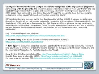 Countywide Community Forums (CCF) is a nationally recognized public engagement program in
partnership with King County. The program is designed to make democracy more user-friendly and was
created through citizen initiative in 2007 and unanimously adoption by the King County Council. Over
2,000 people have registered to be a Citizen Councilor through the program to share their own insights
and opinions on key issues that impact communities across King County.

CCF is independent and overseen by the King County Auditor’s Office (KCAO). It uses no tax dollars and
depends on donations from civic-minded individuals, companies, and foundations. It is underwritten by the
Spady family of Dick’s Drive-In Restaurants, Inc. Dick Spady is a lifelong advocate for civic participation
and meaningful public dialog. He serves as Citizen Councilor Coordinator Emeritus for CCF and is joined by
his sons John and Jim in support of his work to strengthen our civic infrastructure and community
connections.

King County webpage for CCF program:
http://www.kingcounty.gov/operations/auditor/communityforums.aspx

  Richard Spady is the author of “The Leadership of Civilization Building.”
http://www.ForumFoundation.org/leadership

  John Spady is the current appointed Councilor Coordinator for the Countywide Community Forums of
King County and is a member of both the National Coalition for Dialogue and Deliberation (NCDD.org) and
the International Association for Public Participation (IAP2.org).

Story On King 5 Up Front with Robert Mak: http://www.youtube.com/watch?v=Gvdw-d-OG6g
Round 2 Topic Video produced by KCTS9: http://www.youtube.com/watch?v=g_jXQcCvLC0
For more news stories about CCF: http://communityforums.org/participate/ccf-in-the-news/



CCF Overview
    08/24/11   http://www.CommunityForums.org   CommunityForums@KingCounty.Gov      2
 