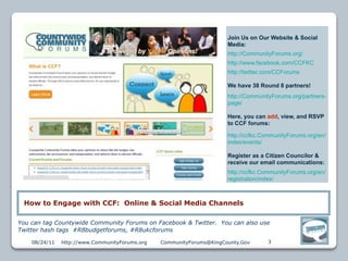 Join Us on Our Website & Social
                                                                      Media:
                                                                      http://CommunityForums.org/
                                                                      http://www.facebook.com/CCFKC
                                                                      http://twitter.com/CCForums

                                                                      We have 38 Round 8 partners!
                                                                      http://CommunityForums.org/partners-
                                                                      page/

                                                                      Here, you can add, view, and RSVP
                                                                      to CCF forums:

                                                                      http://ccfkc.CommunityForums.org/en/
                                                                      index/events/

                                                                      Register as a Citizen Councilor &
                                                                      receive our email communications:
                                                                      http://ccfkc.CommunityForums.org/en/
                                                                      registration/index/



 How to Engage with CCF: Online & Social Media Channels

You can tag Countywide Community Forums on Facebook & Twitter. You can also use
Twitter hash tags #R8budgetforums, #R8ukcforums

    08/24/11   http://www.CommunityForums.org   CommunityForums@KingCounty.Gov       3
 