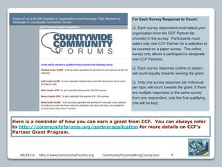 For Each Survey Response to Count:

                                                               Each survey respondent must select your
                                                              organization from the CCF Partner list
                                                              provided in the survey. Participants must
                                                              select only one CCF Partner for a selection to
                                                              be counted on a paper survey. The online
                                                              survey only allows a participant to designate
                                                              one CCF Partners.

                                                               Each survey response (online or paper)
                                                              will count equally towards winning the grant.

                                                               Only one survey response per individual
                                                              per topic will count towards the grant. If there
                                                              are multiple responses to the same survey
                                                              from one respondent, only the first qualifying
                                                              one will be kept.




Here is a reminder of how you can earn a grant from CCF. You can always refer
to http://communityforums.org/partnerapplication for more details on CCF’s
Partner Grant Program.




   08/24/11   http://www.CommunityForums.org   CommunityForums@KingCounty.Gov          4
 