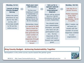 Monday, 9/12:                Host your own                    Join us for a             Sunday, 10/16:
                                CCF forums                    special catered
  Launch of King                                                  forum in                Last day for in-
  County Budget                   During your                  International              person forums.
     Survey                    meeting or event                   District!
                               in September or                                        Mailed responses
                                                            Forum will be around
   Follow the same               early October,                                         must reach
                                                               10/14 or 10/15;
  directions as you             schedule an in-                                          Auditor by
                                                            invitations will go out
                               person forum for                                       Wednesday, 10/19
   did for the UKC                                           in early September.
                                30-45 minutes!                                           to qualify.
     survey, and
  encourage people                                            You should invite
                               Remember, there                                         After 2 weeks, we
    to fill out the                                          your stakeholders,
                              is a special $1,000                                         will send you
    online survey                                           members, and staff
                                Bonus Grant for                                         emails with the
                                                              who have not yet
                                the organization                                       number of survey
                                                             participated to join
                              that generates the                                      responses credited
                                                                you. Survey
                                most number of                                               to your
                                                              responses at this
                                  paper survey                                            organization.
                                                               event will count
                              responses through
                                                            toward your partner
                                  an in-person
                                                                    grant.
                                     forum!



King County Budget: Achieving Sustainability Together
Participation in this online survey counts toward the partner grant



    08/24/11   http://www.CommunityForums.org       CommunityForums@KingCounty.Gov    6
 