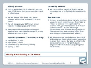 Hosting a Forum:                                       Facilitating a Forum:
   During September 1st– October 16th, you can               We can provide a trained facilitator, and we
    host a CCF Forum during your meeting, event,               encourage you to co-facilitate the session with
    or office hours!                                           us!

   We will provide topic video DVD, paper                 Best Practices:
    surveys, and optional facilitator(s) for your             In many organizations, there many be common
    forum.
                                                               viewpoint about certain issues. If our topic is
   We will also post your CCF Forum on our                    related to an issue your organization is
    website, Facebook page, and Twitter.                       involved with, you may reference that in your
                                                               communications. But we discourage
   Please login at CommunityForums.org to                     organizations from explicitly asking people to
    schedule your own event or contact us to help              fill out the survey a certain way (apart from
    schedule a forum for you!                                  selecting your organization as a partner).

    Typical Agenda for a CCF Forum (30 min):                  We also encourage you to keep an open mind
                                                               and encourage those with divergent viewpoints
   Introduction (4 min)                                       to share their views. Our goal is not to try to
   Topic Video (7 min)                                        achieve consensus of viewpoint, but to
   Table or Group Discussion (12 min)                         empower individuals to discuss public policy
   Survey (7 min)                                             issues civilly.




Hosting & Facilitating a CCF Forum



    08/24/11   http://www.CommunityForums.org       CommunityForums@KingCounty.Gov       7
 