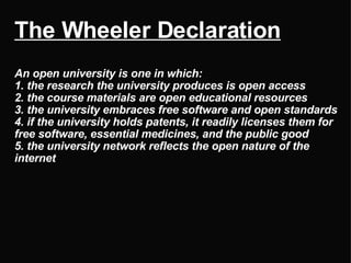The Wheeler Declaration   An open university is one in which: 1. the research the university produces is open access 2. the course materials are open educational resources 3. the university embraces free software and open standards 4. if the university holds patents, it readily licenses them for free software, essential medicines, and the public good 5. the university network reflects the open nature of the internet 