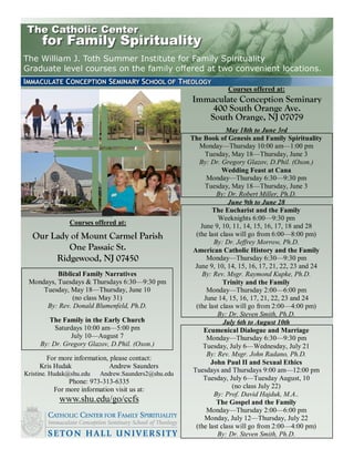 The William J. Toth Summer Institute for Family Spirituality
Graduate level courses on the family offered at two convenient locations.

                                                                  Courses offered at:
                                                     Immaculate Conception Seminary
                                                         400 South Orange Ave.
                                                        South Orange, NJ 07079
                                                                   May 18th to June 3rd
                                                     The Book of Genesis and Family Spirituality
                                                        Monday—Thursday 10:00 am—1:00 pm
                                                          Tuesday, May 18—Thursday, June 3
                                                        By: Dr. Gregory Glazov, D.Phil. (Oxon.)
                                                                 Wedding Feast at Cana
                                                           Monday—Thursday 6:30—9:30 pm
                                                          Tuesday, May 18—Thursday, June 3
                                                               By: Dr. Robert Miller, Ph.D.
                                                                    June 9th to June 28
                                                             The Eucharist and the Family
                                                                Weeknights 6:00—9:30 pm
               Courses offered at:                       June 9, 10, 11, 14, 15, 16, 17, 18 and 28
  Our Lady of Mount Carmel Parish                      (the last class will go from 6:00—8:00 pm)
                                                              By: Dr. Jeffrey Morrow, Ph.D.
          One Passaic St.                             American Catholic History and the Family
       Ridgewood, NJ 07450                                 Monday—Thursday 6:30—9:30 pm
                                                       June 9, 10, 14, 15, 16, 17, 21, 22, 23 and 24
          Biblical Family Narratives                     By: Rev. Msgr. Raymond Kupke, Ph.D.
 Mondays, Tuesdays & Thursdays 6:30—9:30 pm                       Trinity and the Family
     Tuesday, May 18—Thursday, June 10                     Monday—Thursday 2:00—6:00 pm
               (no class May 31)                          June 14, 15, 16, 17, 21, 22, 23 and 24
      By: Rev. Donald Blumenfeld, Ph.D.                (the last class will go from 2:00—4:00 pm)
                                                                By: Dr. Steven Smith, Ph.D.
        The Family in the Early Church                            July 6th to August 10th
          Saturdays 10:00 am—5:00 pm                      Ecumenical Dialogue and Marriage
               July 10—August 7                            Monday—Thursday 6:30—9:30 pm
     By: Dr. Gregory Glazov, D.Phil. (Oxon.)              Tuesday, July 6—Wednesday, July 21
                                                           By: Rev. Msgr. John Radano, Ph.D.
       For more information, please contact:
                                                             John Paul II and Sexual Ethics
     Kris Hudak             Andrew Saunders
                                                      Tuesdays and Thursdays 9:00 am—12:00 pm
Kristine. Hudak@shu.edu   Andrew.Saunders2@shu.edu
               Phone: 973-313-6335                        Tuesday, July 6—Tuesday August, 10
          For more information visit us at:                          (no class July 22)
                                                              By: Prof. David Hajduk, M.A..
            www.shu.edu/go/ccfs                                The Gospel and the Family
                                                           Monday—Thursday 2:00—6:00 pm
                                                          Monday, July 12—Thursday, July 22
                                                       (the last class will go from 2:00—4:00 pm)
                                                                By: Dr. Steven Smith, Ph.D.
 