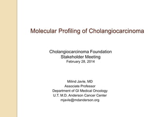 Molecular Profiling of Cholangiocarcinoma
Milind Javle, MD
Associate Professor
Department of GI Medical Oncology
U.T. M.D. Anderson Cancer Center
mjavle@mdanderson.org
Cholangiocarcinoma Foundation
Stakeholder Meeting
February 28, 2014
 