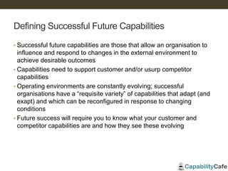 Defining Successful Future Capabilities
• Successful future capabilities are those that allow an organisation to
influence and respond to changes in the external environment to
achieve desirable outcomes
• Capabilities need to support customer and/or usurp competitor
capabilities
• Operating environments are constantly evolving; successful
organisations have a “requisite variety” of capabilities that adapt (and
exapt) and which can be reconfigured in response to changing
conditions
• Future success will require you to know what your customer and
competitor capabilities are and how they see these evolving
 
